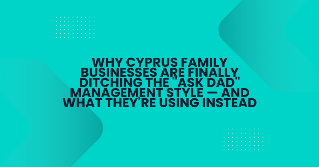 Why Cyprus Family Businesses Are Finally Ditching the "Ask Dad" Management Style — And What They're Using Instead